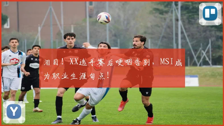 泪目！XX选手赛后哽咽告别，MSI成为职业生涯句点！