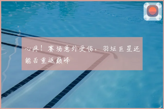 心疼！赛场意外受伤，羽坛巨星还能否重返巅峰