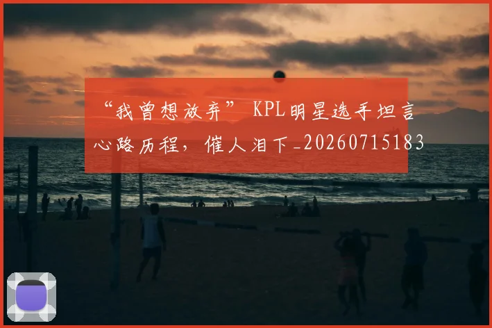 “我曾想放弃” KPL明星选手坦言心路历程，催人泪下_20260715183048