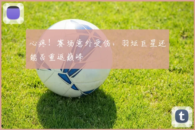 心疼！赛场意外受伤，羽坛巨星还能否重返巅峰