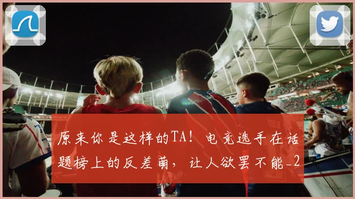 原来你是这样的TA！电竞选手在话题榜上的反差萌，让人欲罢不能_20260707012035