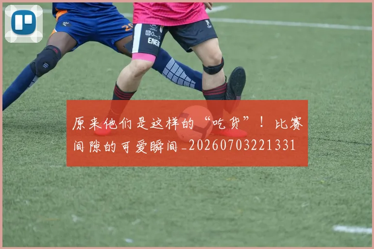 原来他们是这样的“吃货”！比赛间隙的可爱瞬间_20260703221331