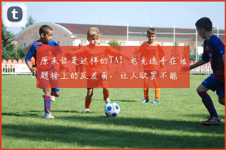 原来你是这样的TA！电竞选手在话题榜上的反差萌，让人欲罢不能