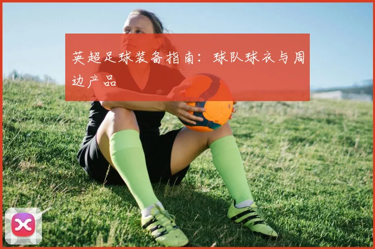 英超足球装备指南：球队球衣与周边产品