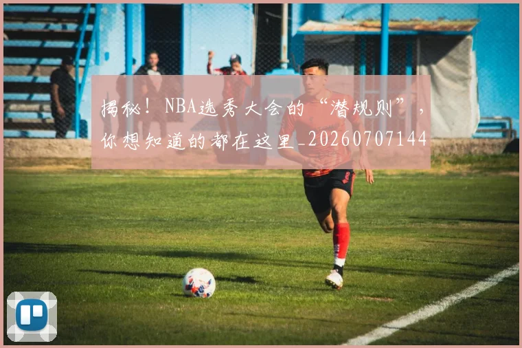 揭秘！NBA选秀大会的“潜规则”，你想知道的都在这里_20260707144418