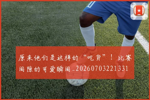 原来他们是这样的“吃货”！比赛间隙的可爱瞬间_20260703221331