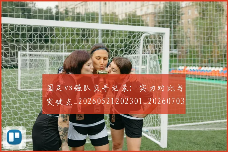 国足vs强队交手记录：实力对比与突破点_20260521202301_20260703222919_20260720180441