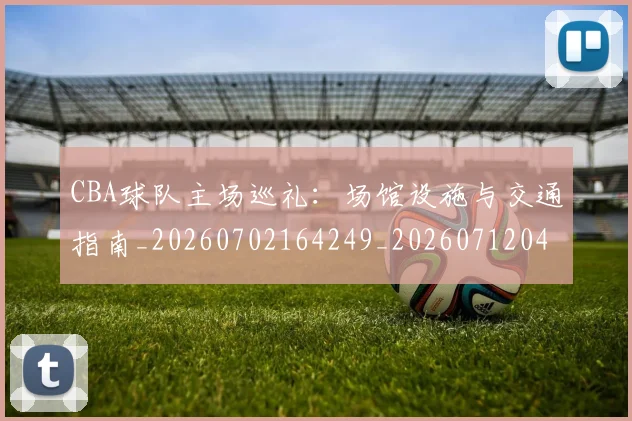 CBA球队主场巡礼：场馆设施与交通指南_20260702164249_20260712045938
