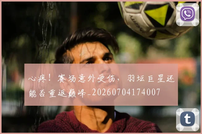心疼！赛场意外受伤，羽坛巨星还能否重返巅峰_20260704174007