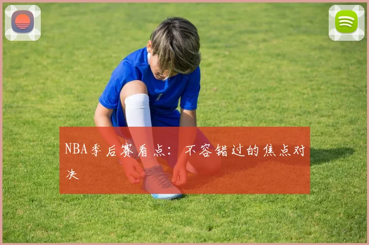 NBA季后赛看点：不容错过的焦点对决