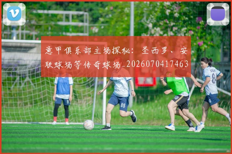 意甲俱乐部主场探秘：圣西罗、安联球场等传奇球场_20260704174639_20260723174055