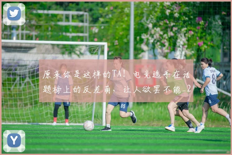 原来你是这样的TA！电竞选手在话题榜上的反差萌，让人欲罢不能_20260707012035