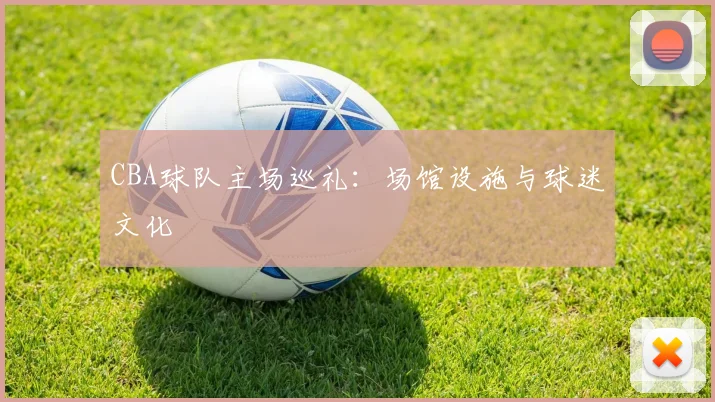 CBA球队主场巡礼：场馆设施与球迷文化